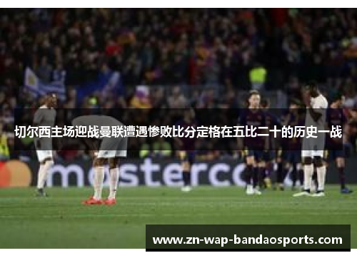 切尔西主场迎战曼联遭遇惨败比分定格在五比二十的历史一战