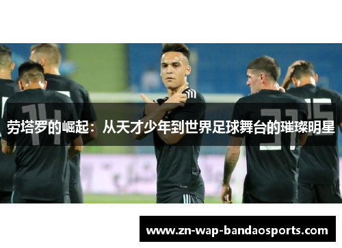 劳塔罗的崛起：从天才少年到世界足球舞台的璀璨明星