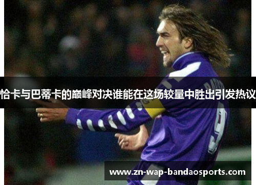 恰卡与巴蒂卡的巅峰对决谁能在这场较量中胜出引发热议