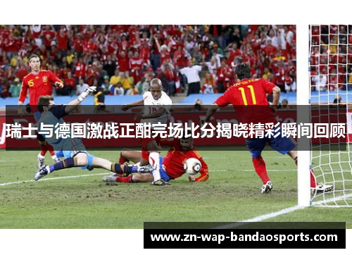 瑞士与德国激战正酣完场比分揭晓精彩瞬间回顾